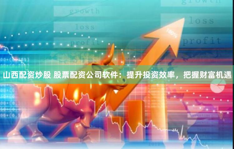 山西配资炒股 股票配资公司软件：提升投资效率，把握财富机遇